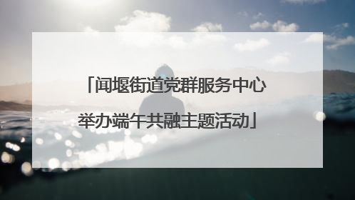 闻堰街道党群服务中心举办端午共融主题活动