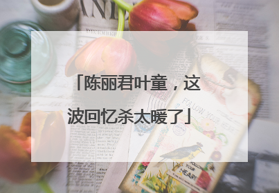陈丽君叶童，这波回忆杀太暖了
