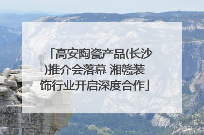 高安陶瓷产品(长沙)推介会落幕 湘赣装饰行业开启深度合作