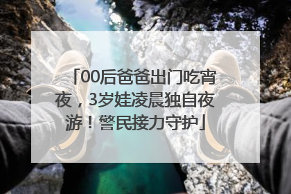00后爸爸出门吃宵夜，3岁娃凌晨独自夜游！警民接力守护
