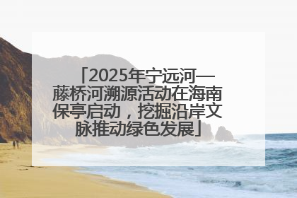 2025年宁远河—藤桥河溯源活动在海南保亭启动，挖掘沿岸文脉推动绿色发展
