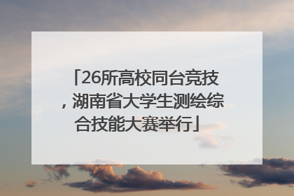 26所高校同台竞技，湖南省大学生测绘综合技能大赛举行