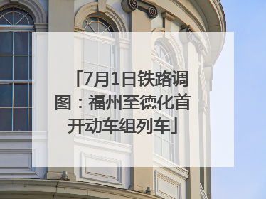 7月1日铁路调图：福州至德化首开动车组列车